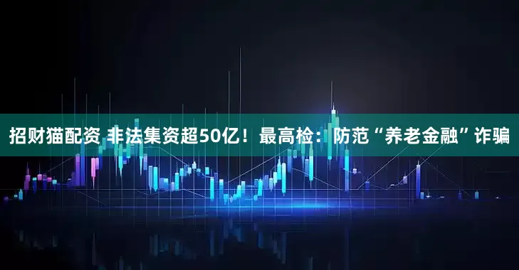 招财猫配资 非法集资超50亿！最高检：防范“养老金融”诈骗