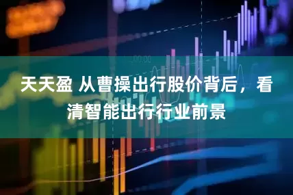 天天盈 从曹操出行股价背后，看清智能出行行业前景