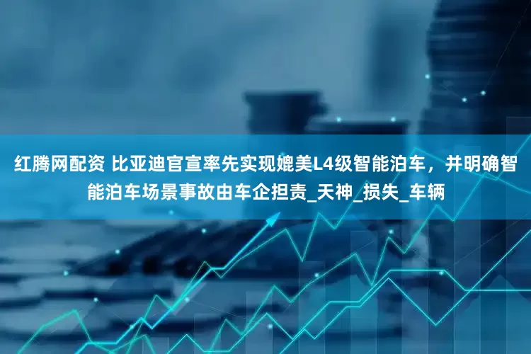 红腾网配资 比亚迪官宣率先实现媲美L4级智能泊车，并明确智能泊车场景事故由车企担责_天神_损失_车辆