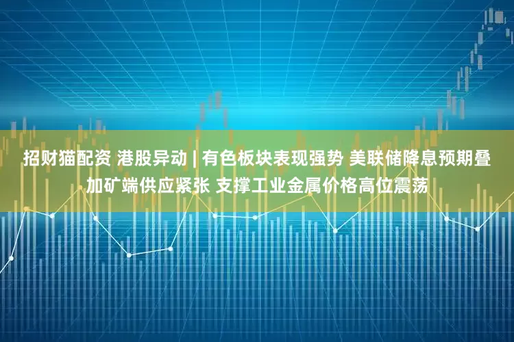 招财猫配资 港股异动 | 有色板块表现强势 美联储降息预期叠加矿端供应紧张 支撑工业金属价格高位震荡