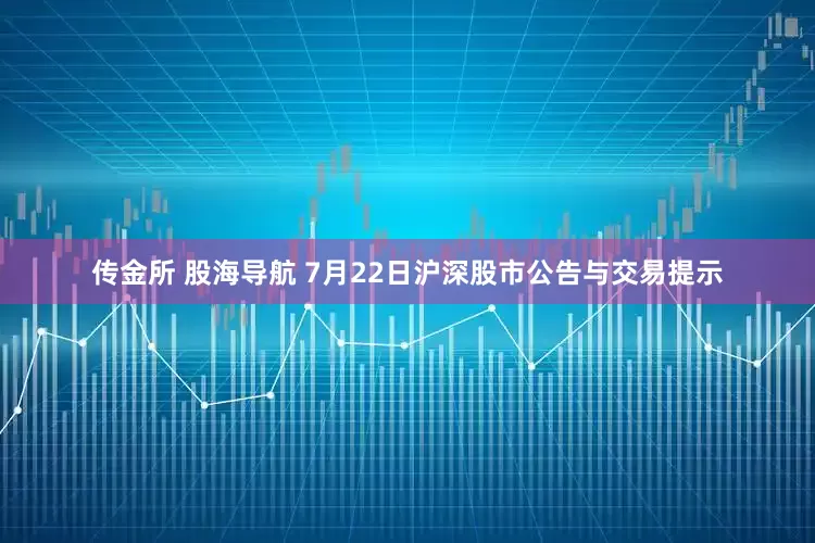 传金所 股海导航 7月22日沪深股市公告与交易提示