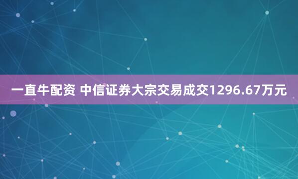 一直牛配资 中信证券大宗交易成交1296.67万元