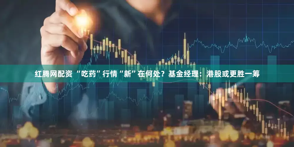 红腾网配资 “吃药”行情“新”在何处？基金经理：港股或更胜一筹