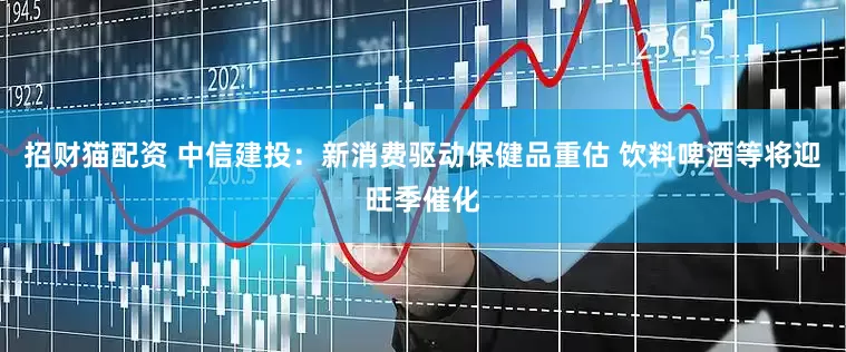 招财猫配资 中信建投：新消费驱动保健品重估 饮料啤酒等将迎旺季催化